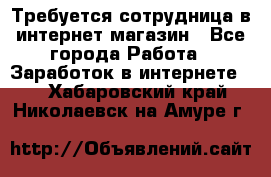 Требуется сотрудница в интернет-магазин - Все города Работа » Заработок в интернете   . Хабаровский край,Николаевск-на-Амуре г.